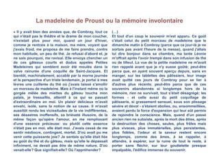 La madeleine de Proust ou la mémoire involontaire
« Il y avait bien des années que, de Combray, tout ce
qui n'était pas le théâtre et le drame de mon coucher,
n'existait plus pour moi, quand un jour d'hiver,
comme je rentrais à la maison, ma mère, voyant que
j'avais froid, me proposa de me faire prendre, contre
mon habitude, un peu de thé. Je refusai d'abord et, je
ne sais pourquoi, me ravisai. Elle envoya chercher un
de ces gâteaux courts et dodus appelés Petites
Madeleines qui semblent avoir été moulés dans la
valve rainurée d'une coquille de Saint-Jacques. Et
bientôt, machinalement, accablé par la morne journée
et la perspective d'un triste lendemain, je portai à mes
lèvres une cuillerée du thé où j'avais laissé s'amollir
un morceau de madeleine. Mais à l'instant même où la
gorgée mêlée des miettes du gâteau toucha mon
palais, je tressaillis, attentif à ce qui se passait
d'extraordinaire en moi. Un plaisir délicieux m'avait
envahi, isolé, sans la notion de sa cause. Il m'avait
aussitôt rendu les vicissitudes de la vie indifférentes,
ses désastres inoffensifs, sa brièveté illusoire, de la
même façon qu'opère l'amour, en me remplissant
d'une essence précieuse: ou plutôt cette essence
n'était pas en moi, elle était moi. J'avais cessé de me
sentir médiocre, contingent, mortel. D'où avait pu me
venir cette puissante joie? Je sentais qu'elle était liée
au goût du thé et du gâteau, mais qu'elle le dépassait
infiniment, ne devait pas être de même nature. D'où
venait-elle? Que signifiait-elle? Où l'appréhender?
(…)
Et tout d'un coup le souvenir m'est apparu. Ce goût
c'était celui du petit morceau de madeleine que le
dimanche matin à Combray (parce que ce jour-là je ne
sortais pas avant l'heure de la messe), quand j'allais
lui dire bonjour dans sa chambre, ma tante Léonie
m'offrait après l'avoir trempé dans son infusion de thé
ou de tilleul. La vue de la petite madeleine ne m'avait
rien rappelé avant que je n'y eusse goûté; peut-être
parce que, en ayant souvent aperçu depuis, sans en
manger, sur les tablettes des pâtissiers, leur image
avait quitté ces jours de Combray pour se lier à
d'autres plus récents; peut-être parce que de ces
souvenirs abandonnés si longtemps hors de la
mémoire, rien ne survivait, tout s'était désagrégé; les
formes - et celle aussi du petit coquillage de
pâtisserie, si grassement sensuel, sous son plissage
sévère et dévot - s'étaient abolies, ou, ensommeillées,
avaient perdu la force d'expansion qui leur eût permis
de rejoindre la conscience. Mais, quand d'un passé
ancien rien ne subsiste, après la mort des êtres, après
la destruction des choses, seules, plus frêles mais
plus vivaces, plus immatérielles, plus persistantes,
plus fidèles, l'odeur et la saveur restent encore
longtemps, comme des âmes, à se rappeler, à
attendre, à espérer, sur la ruine de tout le reste, à
porter sans fléchir, sur leur gouttelette presque
impalpable, l'édifice immense du souvenir.
 