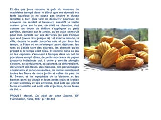 Et dès que j'eus reconnu le goût du morceau de
madeleine trempé dans le tilleul que me donnait ma
tante (quoique je ne susse pas encore et dusse
remettre à bien plus tard de découvrir pourquoi ce
souvenir me rendait si heureux), aussitôt la vieille
maison grise sur la rue, où était sa chambre, vint
comme un décor de théâtre s'appliquer au petit
pavillon, donnant sur le jardin, qu'on avait construit
pour mes parents sur ses derrières (ce pan tronqué
que seul j'avais revu jusque là) ; et avec la maison, la
ville, depuis le matin jusqu'au soir et par tous les
temps, la Place où on m'envoyait avant déjeuner, les
rues où j'allais faire des courses, les chemins qu'on
prenait si le temps était beau. Et comme dans ce jeu
où les Japonais s'amusent à tremper dans un bol de
porcelaine rempli d'eau, de petits morceaux de papier
jusque-là indistincts qui, à peine y sont-ils plongés
s'étirent, se contournent, se colorent, se différencient,
deviennent des fleurs, des maisons, des personnages
consistants et reconnaissables, de même maintenant
toutes les fleurs de notre jardin et celles du parc de
M. Swann, et les nymphéas de la Vivonne, et les
bonnes gens du village et leurs petits logis et l'église
et tout Combray et ses environs, tout cela qui prend
forme et solidité, est sorti, ville et jardins, de ma tasse
de thé. »
PROUST Marcel, Du côté de chez Swann,
GF Flammarion, Paris, 1987, p. 140-145
Note:
susse = imparfait du subjonctif du verbe savoir (présent du
subjonctif = que je sache)
dusse = imparfait du subjonctif du verbe devoir (présent du
subjonctif = que je doive)
 