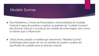 Modelo Sunrise
 Para Madeleine, a Teoria da Diversidade e Universalidade do Cuidado
Cultural é capaz de predizer e explicar os padrões de "cuidado humano"
das diversas culturas e as práticas do cuidado de enfermagem, bem como
os fatores que o influenciam.
 Desta forma, propôs o modelo que denominou “Modelo Sunrise",
simbolizado pelo nascer do sol, no sentido de auxiliar a análise do
significado do cuidado para as diversas culturas.
 
