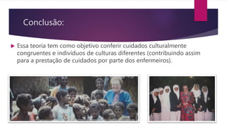 Conclusão:
 Essa teoria tem como objetivo conferir cuidados culturalmente
congruentes e indivíduos de culturas diferentes (contribuindo assim
para a prestação de cuidados por parte dos enfermeiros).
 