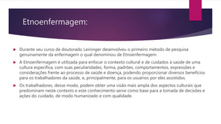 Etnoenfermagem:
 Durante seu curso de doutorado Leininger desenvolveu o primeiro método de pesquisa
genuinamente da enfermagem o qual denominou de Etnoenfermagem.
 A Etnoenfermagem é utilizada para enfocar o contexto cultural e de cuidados à saúde de uma
cultura específica, com suas peculiaridades, forma, padrões, comportamentos, expressões e
considerações frente ao processo de saúde e doença, podendo proporcionar diversos benefícios
para os trabalhadores da saúde, e, principalmente, para os usuários por eles assistidos.
 Os trabalhadores, desse modo, podem obter uma visão mais ampla dos aspectos culturais que
predominam neste contexto e este conhecimento serve como base para a tomada de decisões e
ações do cuidado, de modo humanizado e com qualidade.
 