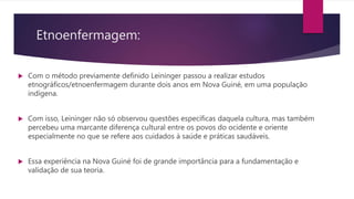 Etnoenfermagem:
 Com o método previamente definido Leininger passou a realizar estudos
etnográficos/etnoenfermagem durante dois anos em Nova Guiné, em uma população
indígena.
 Com isso, Leininger não só observou questões específicas daquela cultura, mas também
percebeu uma marcante diferença cultural entre os povos do ocidente e oriente
especialmente no que se refere aos cuidados à saúde e práticas saudáveis.
 Essa experiência na Nova Guiné foi de grande importância para a fundamentação e
validação de sua teoria.
 
