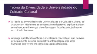 Teoria da Diversidade e Universalidade do
Cuidado Cultural
 A Teoria da Diversidade e da Universalidade do Cuidado Cultural, de
acordo com Madeleine, se concentra em descrever, explicar e prever
semelhanças e diferenças de enfermagem focadas principalmente
no cuidado humano.
 Abrange questões filosóficas e orientações conceptuais que derivam
principalmente de uma perspectiva antropológica dos seres
humanos que vivem em contextos sociais diferentes.
 