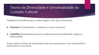 Teoria da Diversidade e Universalidade do
Cuidado Cultural
Madeleine considerava que a enfermagem tinha duas dimensões:
 Humana (Compreender e conhecer os seres humanos)
 Cientifica (Indicadores precisos e dedutivamente predefinidos, lógicos e
mensuráveis)
Foram estas as linhas de pensamento que usou para guiar o seu pensamento e
desenvolver a sua teoria.
 
