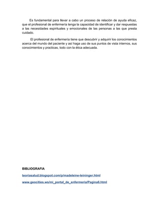 Es fundamental para llevar a cabo un proceso de relación de ayuda eficaz,
que el profesional de enfermería tenga la capacidad de identificar y dar respuestas
a las necesidades espirituales y emocionales de las personas a las que presta
cuidado.

     El profesional de enfermería tiene que descubrir y adquirir los conocimientos
acerca del mundo del paciente y así haga uso de sus puntos de vista internos, sus
conocimientos y practicas, todo con la ética adecuada.




BIBLIOGRAFIA

teoriasalud.blogspot.com/p/madeleine-leininger.html

www.geocities.ws/mi_portal_de_enfermeria/Pagina6.html
 