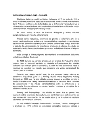 BIOGRAFIA DE MADELEINE LEININGER

      Madeleine Leininger nació en Sutton, Nebraska, el 13 de junio de 1995 e
inició su carrera profesional después de diplomarse en la Escuela de Enfermería
de St Anthony, en Denver. Es la fundadora de la Enfermería Transcultural fue la
primera enfermera profesional con preparación universitaria en enfermería, obtuvo
un Doctorado en Antropología Cultural y Social.

    En 1.950 obtuvo el titulo de Ciencias Biológicas y realizo estudios
complementarios en Filosofía y Humanismo.

     Trabajó como instructora, enfermera de plantilla y enfermera jefe en la
unidad médico-quirúrgica y abrió una nueva unidad de psiquiatría como directora
de servicio en enfermería del Hospital de Omaha. Durante ese tiempo avanzo en
el estudio, la administración, la enseñanza, el diseño de planes de estudio de
enfermería, realizo las comprobaciones y medidas en la Universidad de Creighton
de Omaha.

      Inició y dirigió el primer programa de enfermería especializada en psiquiatría
en la Universidad de Cincinnati.

      En 1955 durante su ejercicio profesional, en el área de Psiquiatría Infantil
observó que el personal sanitario no conocía suficientemente los factores
culturales que influían para su asistencia; a partir de esta experiencia nace la
inquietud de construir un modelo que considere una visión transcultural del
cuidado para el individuo.

     Durante esta época escribió uno de sus primeros textos básicos en
enfermería psiquiátrica, junto a C Hofling, titulado Basic Psychiatric Nursing
Concepts en 1960, que ha sido editado en once lenguas y se utiliza en todo el
mundo. Entre los años 1950 y 1960 señaló la existencia de varias áreas comunes
de conocimiento y de interés científico-teórico entre la enfermería y la
antropología, formulo diversos conceptos, teorías, prácticas y principios de la
enfermería transcultural.

      Nursing and Anthropology: Two Worlds to Blend, fue su primer libro
publicado sobre enfermería transcultural, que sentó las bases del desarrollo de
este campo del conocimiento, de su propia teoría y de la asistencia sanitaria
basada en las diferencias culturales.

     Su libro titulado Enfermería Transcultural: Conceptos, Teorías, Investigación
y prácticas en 1978, definió los principales conceptos, nociones teóricas y
 