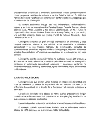 procedimientos prácticos de la enfermería transcultural. Trabajo como directora del
primer programa científico de enfermería de los Estados Unidos. En 1969 fue
nombrada decana y profesora de enfermería y conferencista de Antropología por
la Universidad de Washington.

      Su carrera académica incluye casi 600 conferencias, comunicaciones,
talleres y servicios de asesoría en los Estados Unidos, Canadá, Europa, Isla del
pacífico, Asia, África, Australia y los países Escandinavos. En 1974 fundó la
organización denominada National Transcultural Nursing Society de la que ha sido
una actividad dirigente desde sus inicios. Fundó la National Research Care
Conference en 1978.

     Leininger ha adquirido un gran prestigio internacional en enfermería y otros
campos asociados, debido a sus escritos sobre enfermería y asistencia
transcultural y a sus trabajos teóricos, de investigación, consultas de
comunicaciones dinámicas, imparte charlar a Antropólogos, Médicos, Asistentes
sociales, Farmacéuticos y Profesores para participar en investigaciones con otros
colegas.

      Leininger ha escrito o editado 27 libros, ha publicado más de 200 artículos y
45 capítulos de libros, además de numerosas películas e informes de investigación
centrados en enfermería transcultural, asistencia y fenómenos sanitarios, ha
recibido numerosos premios y distinciones, figura con nombre propio en diferentes
publicaciones.



EJERCICIO PROFESIONAL

     Leininger señala que existen varios factores en relación con la lentitud a la
hora de reconocer y valorar la importancia de los factores culturales y de
enfermería transcultural en el ámbito de la formación y el ejercicio profesional y
estos son:

     La teoría se concreto en la década de 1950, cuando prácticamente ningún
profesional de enfermería tenia una preparación en antropología y satisfacción de
sus necesidades sociales o culturales.

     Los artículos sobre enfermería transcultural eran rechazados por los editores.

    El concepto cuidado tuvo un interés limitado para las enfermeras hasta la
década de 1970, Leininger fue la primera en hablar del cuidado.
 