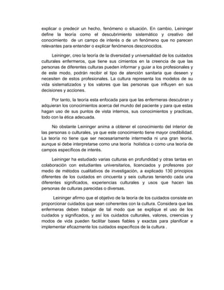 explicar o predecir un hecho, fenómeno o situación. En cambio, Leininger
define la teoría como el descubrimiento sistemático y creativo del
conocimiento de un campo de interés o de un fenómeno que no parecen
relevantes para entender o explicar fenómenos desconocidos.

      Leininger, creo la teoría de la diversidad y universalidad de los cuidados
culturales enfermeros, que tiene sus cimientos en la creencia de que las
personas de diferentes culturas pueden informar y guiar a los profesionales y
de este modo, podrán recibir el tipo de atención sanitaria que deseen y
necesiten de estos profesionales. La cultura representa los modelos de su
vida sistematizados y los valores que las personas que influyen en sus
decisiones y acciones.

     Por tanto, la teoría esta enfocada para que las enfermeras descubran y
adquieran los conocimientos acerca del mundo del paciente y para que estas
hagan uso de sus puntos de vista internos, sus conocimientos y practicas,
todo con la ética adecuada.

     No obstante Leininger anima a obtener el conocimiento del interior de
las personas o culturales, ya que este conocimiento tiene mayor credibilidad.
La teoría no tiene que ser necesariamente intermedia ni una gran teoría,
aunque si debe interpretarse como una teoría holística o como una teoría de
campos específicos de interés.

      Leininger ha estudiado varias culturas en profundidad y otras tantas en
colaboración con estudiantes universitarios, licenciados y profesores por
medio de métodos cualitativos de investigación, a explicado 130 principios
diferentes de los cuidados en cincuenta y seis culturas teniendo cada una
diferentes significados, experiencias culturales y usos que hacen las
personas de culturas parecidas o diversas.

     Leininger afirmo que el objetivo de la teoría de los cuidados consiste en
proporcionar cuidados que sean coherentes con la cultura. Considera que las
enfermeras deben trabajar de tal modo que se explique el uso de los
cuidados y significados, y así los cuidados culturales, valores, creencias y
modos de vida pueden facilitar bases fiables y exactas para planificar e
implementar eficazmente los cuidados específicos de la cultura .
 