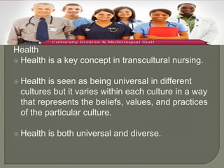 Health 
 Health is a key concept in transcultural nursing. 
 Health is seen as being universal in different 
cultures but it varies within each culture in a way 
that represents the beliefs, values, and practices 
of the particular culture. 
 Health is both universal and diverse. 
 