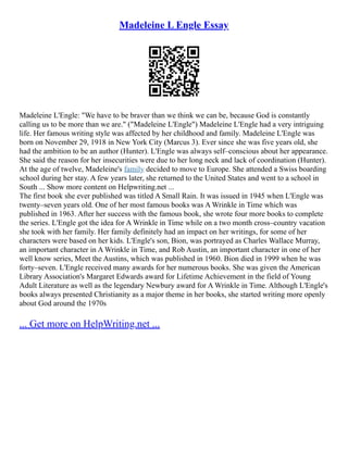 Madeleine L Engle Essay
Madeleine L'Engle: "We have to be braver than we think we can be, because God is constantly
calling us to be more than we are." ("Madeleine L'Engle") Madeleine L'Engle had a very intriguing
life. Her famous writing style was affected by her childhood and family. Madeleine L'Engle was
born on November 29, 1918 in New York City (Marcus 3). Ever since she was five years old, she
had the ambition to be an author (Hunter). L'Engle was always self–conscious about her appearance.
She said the reason for her insecurities were due to her long neck and lack of coordination (Hunter).
At the age of twelve, Madeleine's family decided to move to Europe. She attended a Swiss boarding
school during her stay. A few years later, she returned to the United States and went to a school in
South ... Show more content on Helpwriting.net ...
The first book she ever published was titled A Small Rain. It was issued in 1945 when L'Engle was
twenty–seven years old. One of her most famous books was A Wrinkle in Time which was
published in 1963. After her success with the famous book, she wrote four more books to complete
the series. L'Engle got the idea for A Wrinkle in Time while on a two month cross–country vacation
she took with her family. Her family definitely had an impact on her writings, for some of her
characters were based on her kids. L'Engle's son, Bion, was portrayed as Charles Wallace Murray,
an important character in A Wrinkle in Time, and Rob Austin, an important character in one of her
well know series, Meet the Austins, which was published in 1960. Bion died in 1999 when he was
forty–seven. L'Engle received many awards for her numerous books. She was given the American
Library Association's Margaret Edwards award for Lifetime Achievement in the field of Young
Adult Literature as well as the legendary Newbury award for A Wrinkle in Time. Although L'Engle's
books always presented Christianity as a major theme in her books, she started writing more openly
about God around the 1970s
... Get more on HelpWriting.net ...
 