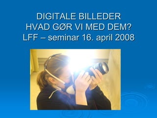 DIGITALE BILLEDER
 HVAD GØR VI MED DEM?
LFF – seminar 16. april 2008
 