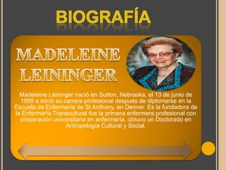 Madeleine Leininger nació en Sutton, Nebraska, el 13 de junio de
1995 e inició su carrera profesional después de diplomarse en la
Escuela de Enfermería de St Anthony, en Denver. Es la fundadora de
la Enfermería Transcultural fue la primera enfermera profesional con
preparación universitaria en enfermería, obtuvo un Doctorado en
Antropología Cultural y Social.

 