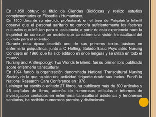 .

En 1.950 obtuvo el titulo de Ciencias Biológicas y realizo estudios
complementarios en Filosofía y Humanismo.
En 1955 durante su ejercicio profesional, en el área de Psiquiatría Infantil
observó que el personal sanitario no conocía suficientemente los factores
culturales que influían para su asistencia; a partir de esta experiencia nace la
inquietud de construir un modelo que considere una visión transcultural del
cuidado para el individuo.
Durante esta época escribió uno de sus primeros textos básicos en
enfermería psiquiátrica, junto a C Hofling, titulado Basic Psychiatric Nursing
Concepts en 1960, que ha sido editado en once lenguas y se utiliza en todo el
mundo.
Nursing and Anthropology: Two Worlds to Blend, fue su primer libro publicado
sobre enfermería transcultural.
En 1974 fundó la organización denominada National Transcultural Nursing
Society de la que ha sido una actividad dirigente desde sus inicios. Fundó la
National Research Care Conference en 1978.
Leininger ha escrito o editado 27 libros, ha publicado más de 200 artículos y
45 capítulos de libros, además de numerosas películas e informes de
investigación centrados en enfermería transcultural, asistencia y fenómenos
sanitarios, ha recibido numerosos premios y distinciones.

 