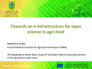 WWW.EROSA.AGINFRA.EU
e-ROSA has received funding from the European
Union’s Horizon 2020 research and innovation
programme under grant agreement No 730988
OSFair2017 | Athens, 6 September 2017
Madeleine Huber
French National Institute for Agricultural Research (INRA)
The Roadmap to better food: Using ICT and Open Data to overcome barriers
in the agriculture value chain
Towards an e-infrastructure for open
science in agri-food
 