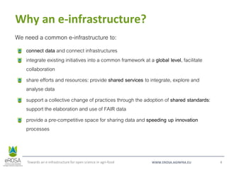 WWW.EROSA.AGINFRA.EU
Why an e-infrastructure?
Towards an e-infrastructure for open science in agri-food 4
We need a common e-infrastructure to:
connect data and connect infrastructures
integrate existing initiatives into a common framework at a global level, facilitate
collaboration
share efforts and resources: provide shared services to integrate, explore and
analyse data
support a collective change of practices through the adoption of shared standards:
support the elaboration and use of FAIR data
provide a pre-competitive space for sharing data and speeding up innovation
processes
 
