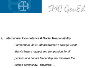 aa Knowledge Acquisition & Integration of LearningKnowledge Acquisition & Integration of Learning
bb Cognitive Skills & Communicative AbilitiesCognitive Skills & Communicative Abilities
cc Intercultural Competence & Social ResponsibilityIntercultural Competence & Social Responsibility
Furthermore, as a Catholic women’s college, Saint
Mary’s fosters respect and compassion for all
persons and honors leadership that improves the
human community. Therefore….
 