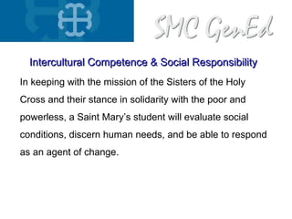 In keeping with the mission of the Sisters of the Holy
Cross and their stance in solidarity with the poor and
powerless, a Saint Mary’s student will evaluate social
conditions, discern human needs, and be able to respond
as an agent of change.
Intercultural Competence & Social ResponsibilityIntercultural Competence & Social Responsibility
 