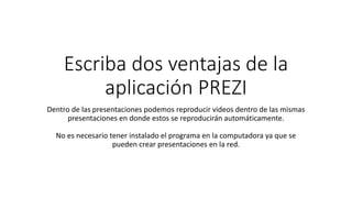 Escriba dos ventajas de la
aplicación PREZI
Dentro de las presentaciones podemos reproducir videos dentro de las mismas
presentaciones en donde estos se reproducirán automáticamente.
No es necesario tener instalado el programa en la computadora ya que se
pueden crear presentaciones en la red.
 