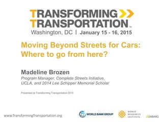 www.TransformingTransportation.org
Moving Beyond Streets for Cars:
Where to go from here?
Madeline Brozen
Program Manager, Complete Streets Initiative,
UCLA, and 2014 Lee Schipper Memorial Scholar
Presented at Transforming Transportation 2015
 