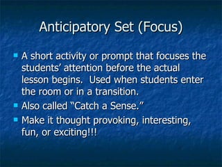 Anticipatory Set (Focus) A short activity or prompt that focuses the students’ attention before the actual lesson begins.  Used when students enter the room or in a transition. Also called “Catch a Sense.” Make it thought provoking, interesting, fun, or exciting!!! 