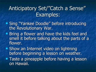 Anticipatory Set/”Catch a Sense”  Examples: Sing “Yankee Doodle” before introducing the Revolutionary War. Bring a flower and have the kids feel and smell it before talking about the parts of a flower. Show an Internet video on lightning before beginning a lesson on weather. Taste a pineapple before having a lesson on Hawaii. 