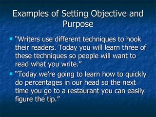 Examples of Setting Objective and Purpose “Writers use different techniques to hook their readers. Today you will learn three of these techniques so people will want to read what you write.” “Today we’re going to learn how to quickly do percentages in our head so the next time you go to a restaurant you can easily figure the tip.”  