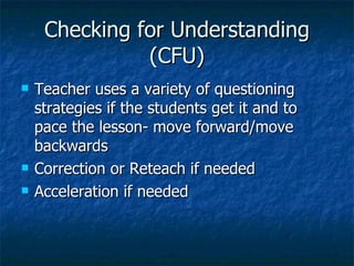 Checking for Understanding (CFU) Teacher uses a variety of questioning strategies if the students get it and to pace the lesson- move forward/move backwards Correction or Reteach if needed Acceleration if needed 