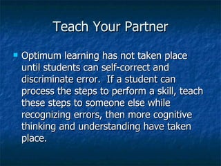 Teach Your Partner Optimum learning has not taken place until students can self-correct and discriminate error.  If a student can process the steps to perform a skill, teach these steps to someone else while recognizing errors, then more cognitive thinking and understanding have taken place. 