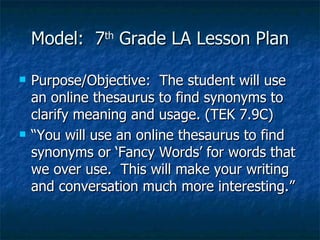 Model:  7 th  Grade LA Lesson Plan Purpose/Objective:  The student will use an online thesaurus to find synonyms to clarify meaning and usage. (TEK 7.9C) “You will use an online thesaurus to find synonyms or ‘Fancy Words’ for words that we over use.  This will make your writing and conversation much more interesting.” 