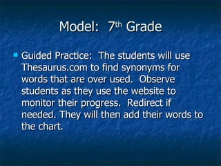 Model:  7 th  Grade Guided Practice:  The students will use Thesaurus.com to find synonyms for words that are over used.  Observe students as they use the website to monitor their progress.  Redirect if needed. They will then add their words to the chart. 