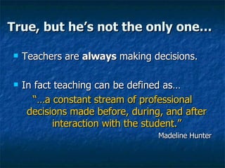 True, but he’s not the only one… Teachers are  always  making decisions. In fact teaching can be defined as… “… a constant stream of professional decisions made before, during, and after interaction with the student.” Madeline Hunter 
