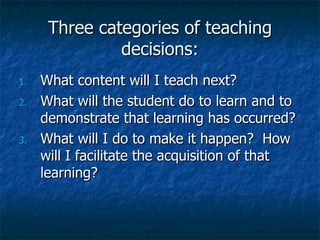 Three categories of teaching decisions: What content will I teach next? What will the student do to learn and to demonstrate that learning has occurred? What will I do to make it happen?  How will I facilitate the acquisition of that learning? 