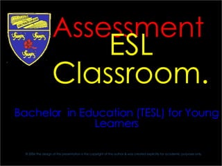 PBEY 3101 University of Malaya Education Faculty Bachelor  in Education (TESL) for Young Learners © 2006  The design of this presentation is the copyright of the author &  was created explicitly for academic purposes only. Assessment in the   ESL Classroom. 