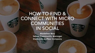HOW TO FIND &
CONNECT WITH MICRO
COMMUNITIES
IN SOCIAL
Madeline Moy
Senior Community Manager
Starbucks Coffee Company
 