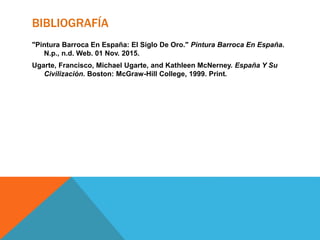 BIBLIOGRAFÍA
"Pintura Barroca En España: El Siglo De Oro." Pintura Barroca En España.
N.p., n.d. Web. 01 Nov. 2015.
Ugarte, Francisco, Michael Ugarte, and Kathleen McNerney. España Y Su
Civilización. Boston: McGraw-Hill College, 1999. Print.
 
