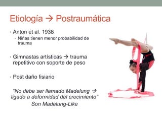 Etiología  Postraumática
• Anton et al. 1938
• Niñas tienen menor probabilidad de
trauma
• Gimnastas artísticas  trauma
repetitivo con soporte de peso
• Post daño fisiario
“No debe ser llamado Madelung 
ligado a deformidad del crecimiento”
Son Madelung-Like
 