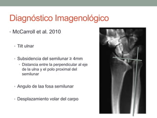 Diagnóstico Imagenológico
• McCarroll et al. 2010
• Tilt ulnar
• Subsidencia del semilunar ≥ 4mm
• Distancia entre la perpendicular al eje
de la ulna y el polo proximal del
semilunar
• Angulo de laa fosa semilunar
• Desplazamiento volar del carpo
 
