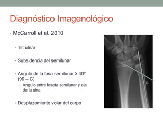 Diagnóstico Imagenológico
• McCarroll et al. 2010
• Tilt ulnar
• Subsidencia del semilunar
• Angulo de la fosa semilunar ≥ 40º
(90 – C)
• Ángulo entre foseta semilunar y eje
de la ulna
• Desplazamiento volar del carpo
 