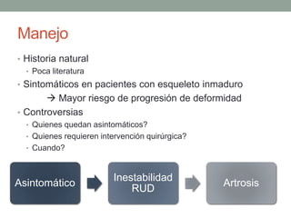 Manejo
• Historia natural
• Poca literatura
• Sintomáticos en pacientes con esqueleto inmaduro
 Mayor riesgo de progresión de deformidad
• Controversias
• Quienes quedan asintomáticos?
• Quienes requieren intervención quirúrgica?
• Cuando?
Asintomático
Inestabilidad
RUD
Artrosis
 