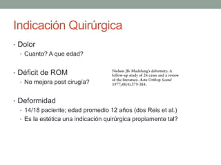 Indicación Quirúrgica
• Dolor
• Cuanto? A que edad?
• Déficit de ROM
• No mejora post cirugía?
• Deformidad
• 14/18 paciente; edad promedio 12 años (dos Reis et al.)
• Es la estética una indicación quirúrgica propiamente tal?
 