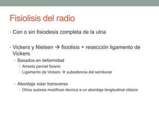 Fisiolisis del radio
• Con o sin fisiodesis completa de la ulna
• Vickers y Nielsen  fisiolisis + resección ligamento de
Vickers
• Basados en deformidad
• Arresto parcial fisiario
• Ligamento de Vickers  subsidencia del semilunar
• Abordaje volar transverso
• Otros autores modifican técnica a un abordaje longitudinal clásico
 