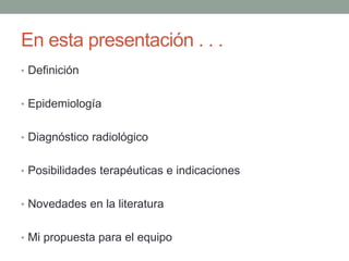 En esta presentación . . .
• Definición
• Epidemiología
• Diagnóstico radiológico
• Posibilidades terapéuticas e indicaciones
• Novedades en la literatura
• Mi propuesta para el equipo
 