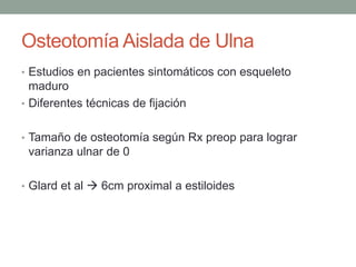 Osteotomía Aislada de Ulna
• Estudios en pacientes sintomáticos con esqueleto
maduro
• Diferentes técnicas de fijación
• Tamaño de osteotomía según Rx preop para lograr
varianza ulnar de 0
• Glard et al  6cm proximal a estiloides
 