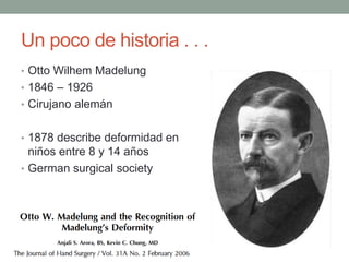 Un poco de historia . . .
• Otto Wilhem Madelung
• 1846 – 1926
• Cirujano alemán
• 1878 describe deformidad en
niños entre 8 y 14 años
• German surgical society
 