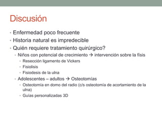 Discusión
• Enfermedad poco frecuente
• Historia natural es impredecible
• Quién requiere tratamiento quirúrgico?
• Niños con potencial de crecimiento  intervención sobre la físis
• Resección ligamento de Vickers
• Fisiolisis
• Fisiodesis de la ulna
• Adolescentes – adultos  Osteotomías
• Osteotomía en domo del radio (c/s osteotomía de acortamiento de la
ulna)
• Guías personalizadas 3D
 