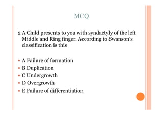 MCQ

2 A Child presents to you with syndactyly of the left
  Middle and Ring finger. According to Swanson’s
  classification is this

 A Failure of formation
 B Duplication
 C Undergrowth
 D Overgrowth
 E Failure of differentiation
 