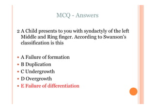 MCQ - Answers

2 A Child presents to you with syndactyly of the left
  Middle and Ring finger. According to Swanson’s
  classification is this

 A Failure of formation
 B Duplication
 C Undergrowth
 D Overgrowth
 E Failure of differentiation
 