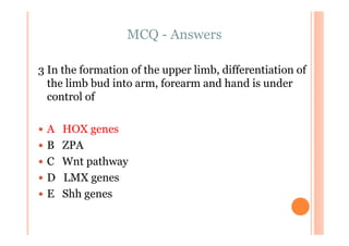 MCQ - Answers

3 In the formation of the upper limb, differentiation of
  the limb bud into arm, forearm and hand is under
  control of

 A   HOX genes
 B   ZPA
 C   Wnt pathway
 D   LMX genes
 E   Shh genes
 