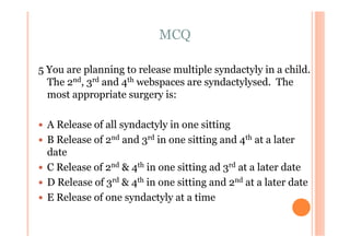 MCQ

5 You are planning to release multiple syndactyly in a child.
  The 2nd, 3rd and 4th webspaces are syndactylysed. The
  most appropriate surgery is:

 A Release of all syndactyly in one sitting
 B Release of 2nd and 3rd in one sitting and 4th at a later
 date
 C Release of 2nd & 4th in one sitting ad 3rd at a later date
 D Release of 3rd & 4th in one sitting and 2nd at a later date
 E Release of one syndactyly at a time
 