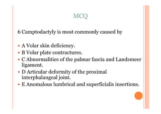 MCQ

6 Camptodactyly is most commonly caused by

 A Volar skin deficiency.
 B Volar plate contractures.
 C Abnormalities of the palmar fascia and Landsmeer
 ligament.
 D Articular deformity of the proximal
 interphalangeal joint.
 E Anomalous lumbrical and superficialis insertions.
 